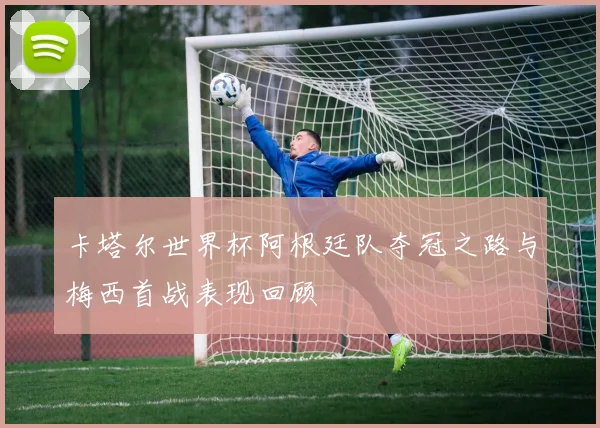 卡塔尔世界杯阿根廷队夺冠之路与梅西首战表现回顾