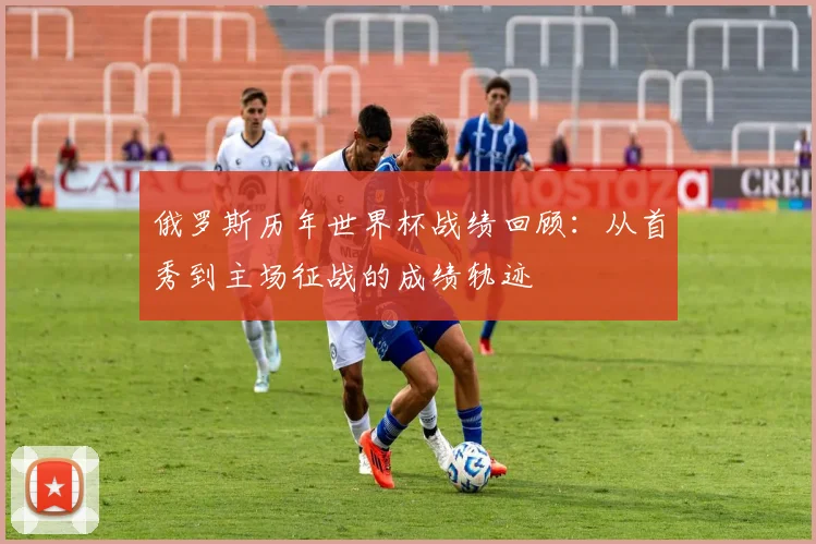 俄罗斯历年世界杯战绩回顾:从首秀到主场征战的成绩轨迹