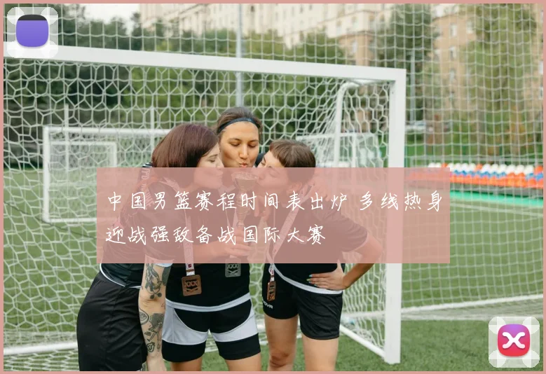 中国男篮赛程时间表出炉 多线热身迎战强敌备战国际大赛