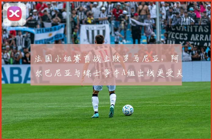 法国小组赛首战击败罗马尼亚，阿尔巴尼亚与瑞士争夺A组出线更受关注