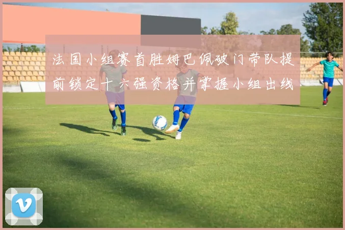 法国小组赛首胜姆巴佩破门带队提前锁定十六强资格并掌握小组出线主动权