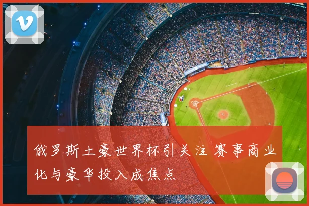 俄罗斯土豪世界杯引关注 赛事商业化与豪华投入成焦点