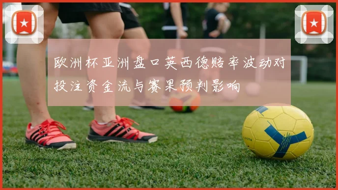 欧洲杯亚洲盘口英西德赔率波动对投注资金流与赛果预判影响
