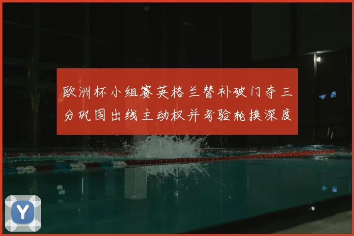 欧洲杯小组赛英格兰替补破门夺三分巩固出线主动权并考验轮换深度