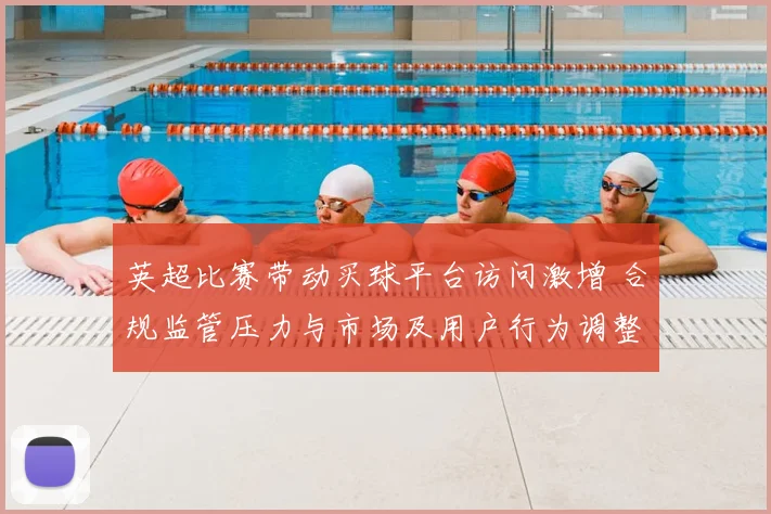 英超比赛带动买球平台访问激增 合规监管压力与市场及用户行为调整