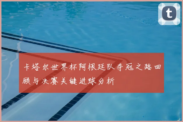 卡塔尔世界杯阿根廷队夺冠之路回顾与决赛关键进球分析