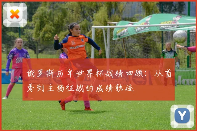 俄罗斯历年世界杯战绩回顾:从首秀到主场征战的成绩轨迹