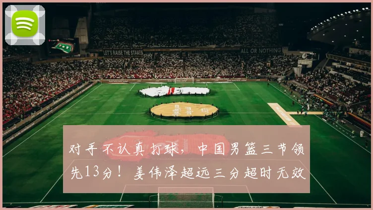 对手不认真打球，中国男篮三节领先13分！姜伟泽超远三分超时无效