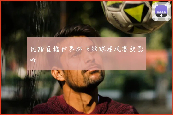 优酷直播世界杯卡顿球迷观赛受影响