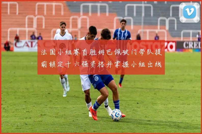 法国小组赛首胜姆巴佩破门带队提前锁定十六强资格并掌握小组出线主动权