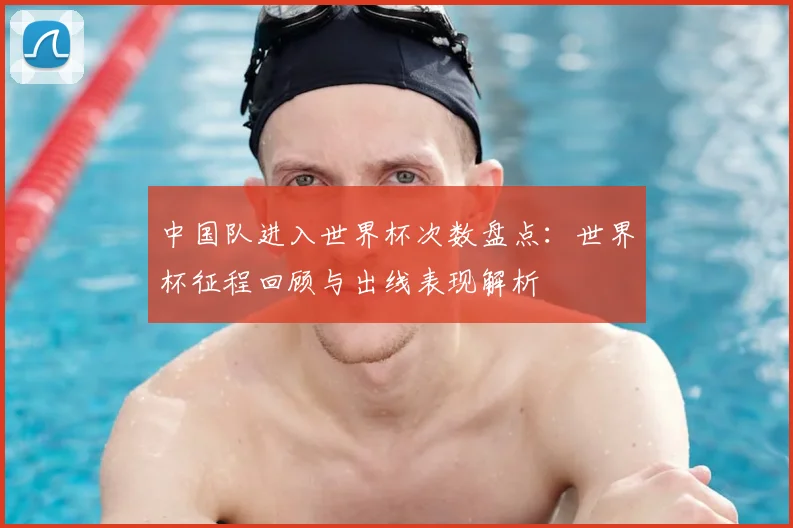 中国队进入世界杯次数盘点：世界杯征程回顾与出线表现解析