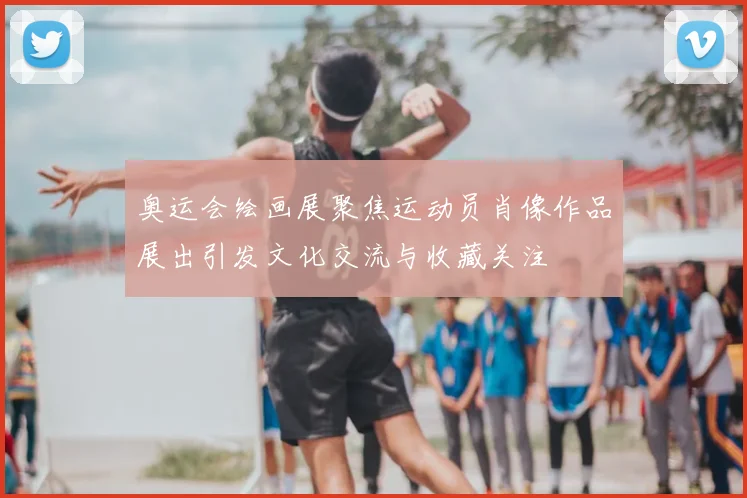 奥运会绘画展聚焦运动员肖像作品展出引发文化交流与收藏关注