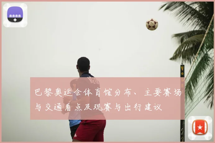 巴黎奥运会体育馆分布、主要赛场与交通看点及观赛与出行建议