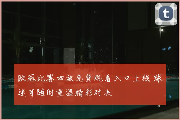 欧冠比赛回放免费观看入口上线 球迷可随时重温精彩对决