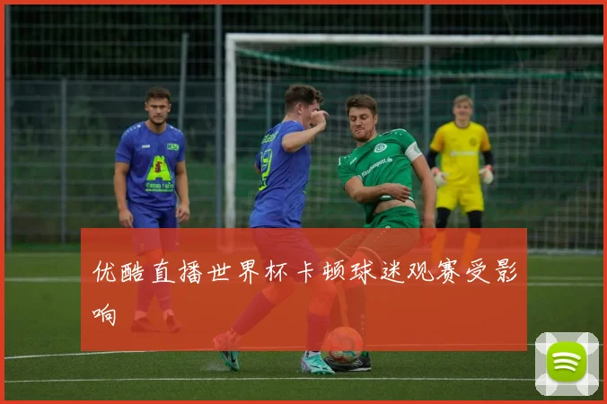 优酷直播世界杯卡顿球迷观赛受影响