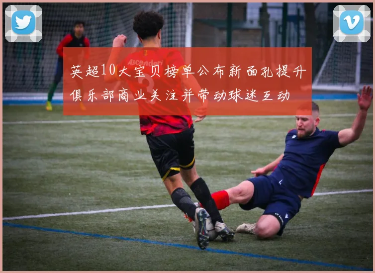 英超10大宝贝榜单公布新面孔提升俱乐部商业关注并带动球迷互动