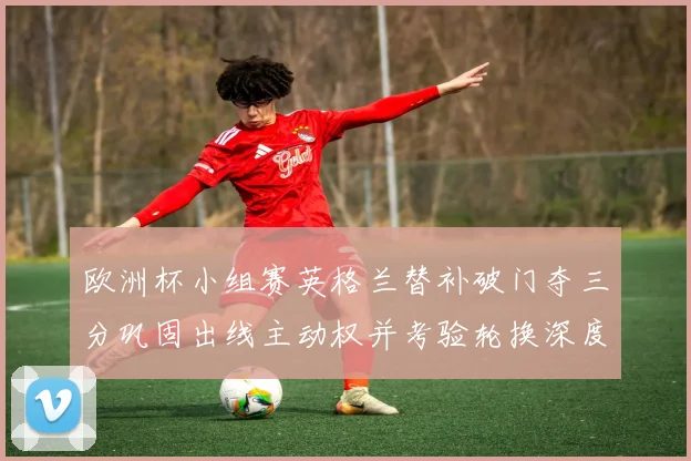 欧洲杯小组赛英格兰替补破门夺三分巩固出线主动权并考验轮换深度