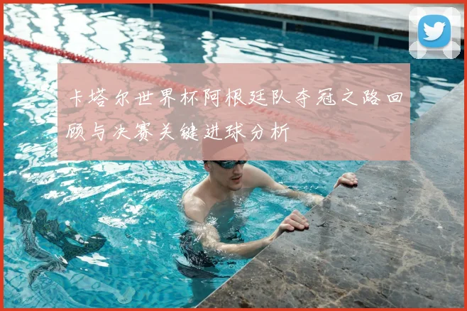 卡塔尔世界杯阿根廷队夺冠之路回顾与决赛关键进球分析