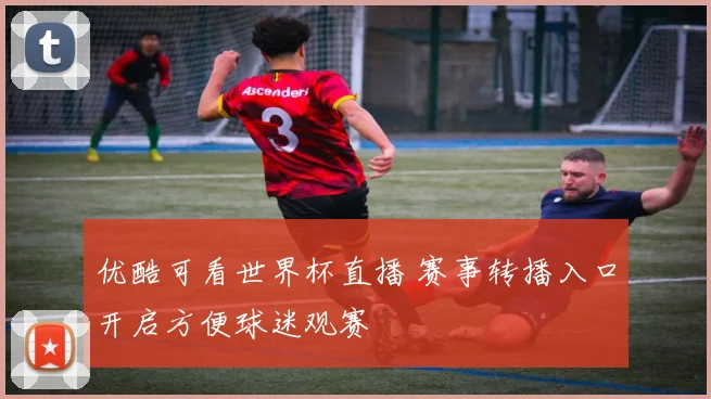 优酷可看世界杯直播 赛事转播入口开启方便球迷观赛