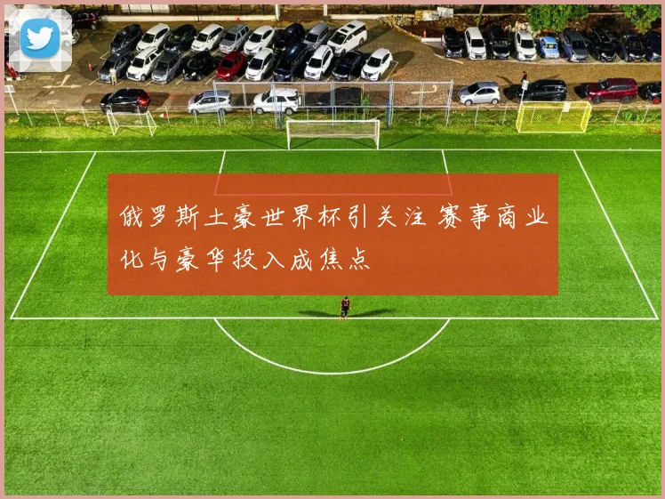 俄罗斯土豪世界杯引关注 赛事商业化与豪华投入成焦点