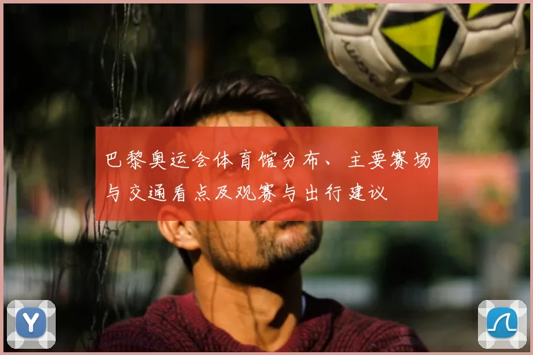 巴黎奥运会体育馆分布、主要赛场与交通看点及观赛与出行建议